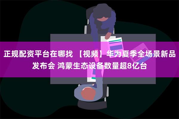 正规配资平台在哪找 【视频】华为夏季全场景新品发布会 鸿蒙生态设备数量超8亿台