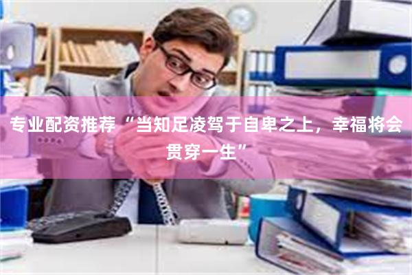 专业配资推荐 “当知足凌驾于自卑之上，幸福将会贯穿一生”