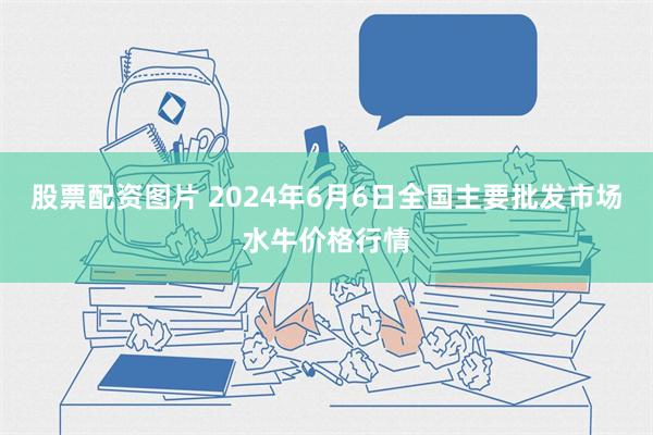 股票配资图片 2024年6月6日全国主要批发市场水牛价格行情