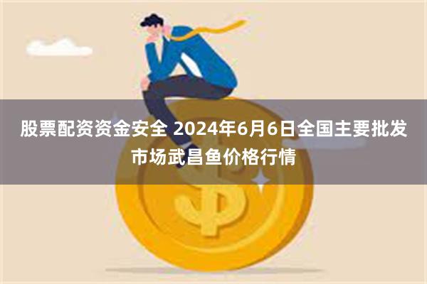 股票配资资金安全 2024年6月6日全国主要批发市场武昌鱼价格行情