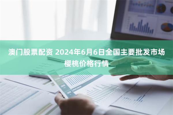 澳门股票配资 2024年6月6日全国主要批发市场樱桃价格行情