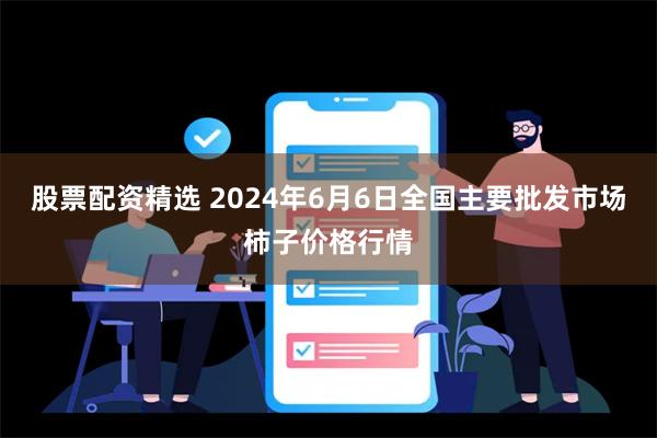 股票配资精选 2024年6月6日全国主要批发市场柿子价格行情