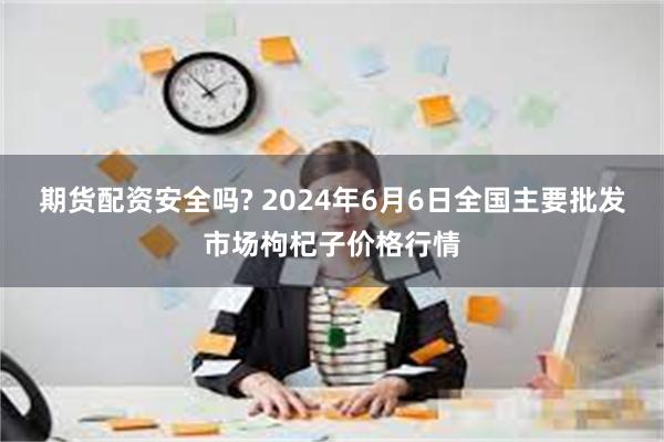 期货配资安全吗? 2024年6月6日全国主要批发市场枸杞子价格行情