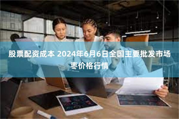 股票配资成本 2024年6月6日全国主要批发市场枣价格行情