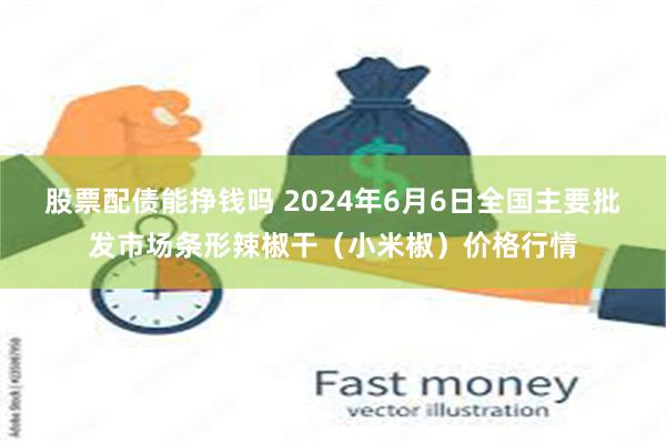 股票配债能挣钱吗 2024年6月6日全国主要批发市场条形辣椒干（小米椒）价格行情