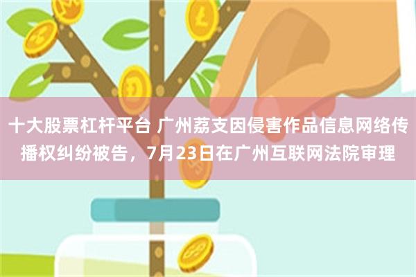 十大股票杠杆平台 广州荔支因侵害作品信息网络传播权纠纷被告，7月23日在广州互联网法院审理