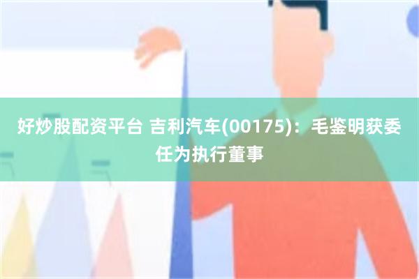 好炒股配资平台 吉利汽车(00175)：毛鉴明获委任为执行董事