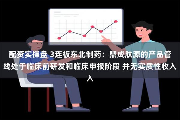 配资实操盘 3连板东北制药：鼎成肽源的产品管线处于临床前研发和临床申报阶段 并无实质性收入