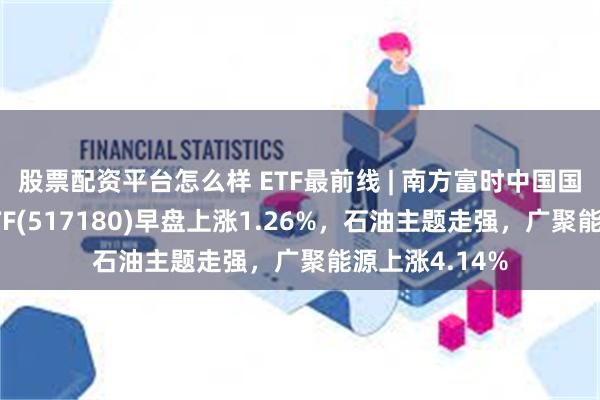 股票配资平台怎么样 ETF最前线 | 南方富时中国国企开放共赢ETF(517180)早盘上涨1.26%，石油主题走强，广聚能源上涨4.14%