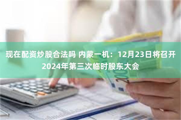 现在配资炒股合法吗 内蒙一机：12月23日将召开2024年第三次临时股东大会