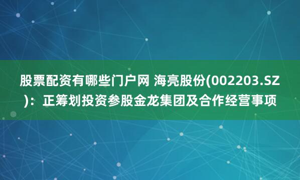 股票配资有哪些门户网 海亮股份(002203.SZ)：正筹划投资参股金龙集团及合作经营事项