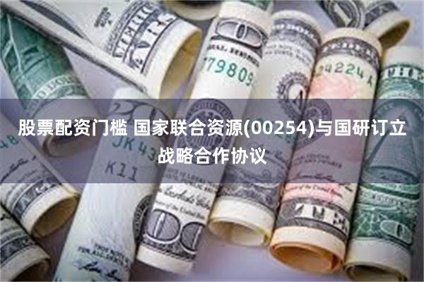 股票配资门槛 国家联合资源(00254)与国研订立战略合作协议