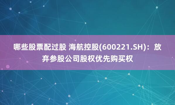 哪些股票配过股 海航控股(600221.SH)：放弃参股公司股权优先购买权