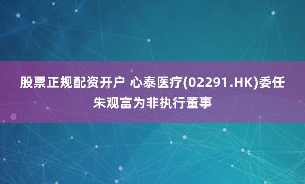 股票正规配资开户 心泰医疗(02291.HK)委任朱观富为非执行董事