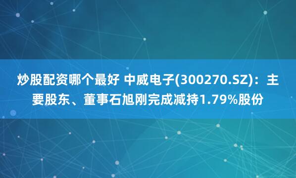 炒股配资哪个最好 中威电子(300270.SZ)：主要股东、董事石旭刚完成减持1.79%股份