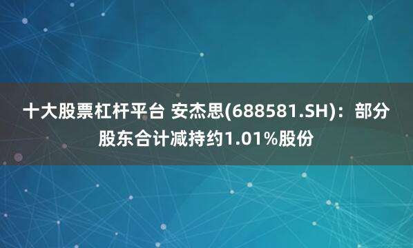 十大股票杠杆平台 安杰思(688581.SH)：部分股东合计减持约1.01%股份