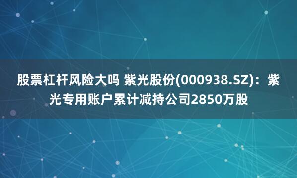 股票杠杆风险大吗 紫光股份(000938.SZ)：紫光专用账户累计减持公司2850万股