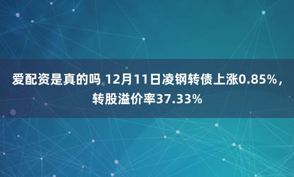 爱配资是真的吗 12月11日凌钢转债上涨0.85%，转股溢价率37.33%