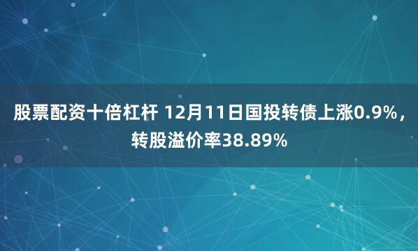 股票配资十倍杠杆 12月11日国投转债上涨0.9%，转股溢价率38.89%