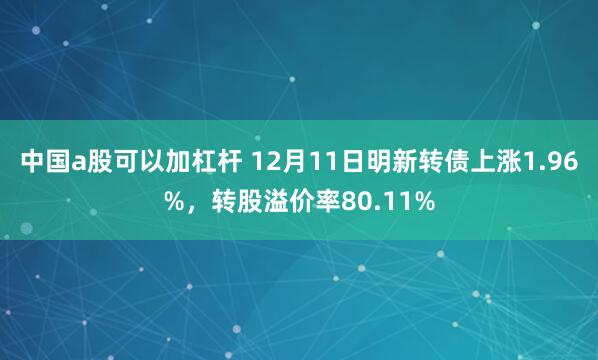 中国a股可以加杠杆 12月11日明新转债上涨1.96%，转股溢价率80.11%