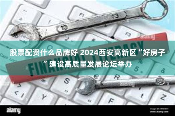 股票配资什么品牌好 2024西安高新区“好房子”建设高质量发展论坛举办