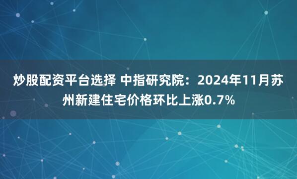 炒股配资平台选择 中指研究院：2024年11月苏州新建住宅价格环比上涨0.7%