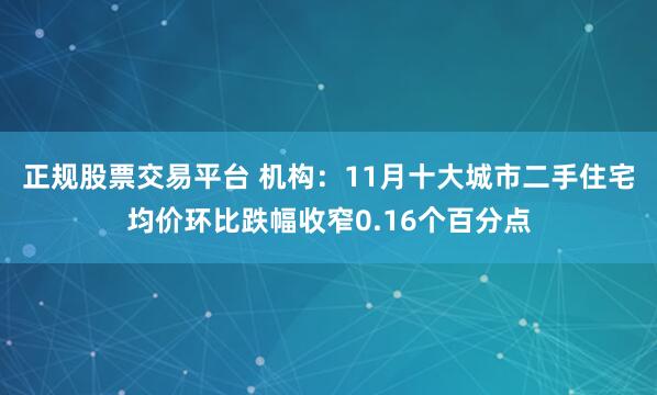 正规股票交易平台 机构：11月十大城市二手住宅均价环比跌幅收窄0.16个百分点