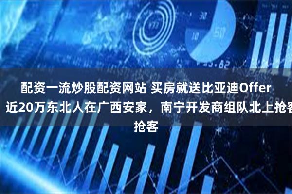 配资一流炒股配资网站 买房就送比亚迪Offer？近20万东北人在广西安家，南宁开发商组队北上抢客