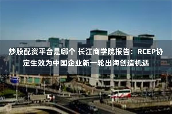 炒股配资平台是哪个 长江商学院报告：RCEP协定生效为中国企业新一轮出海创造机遇