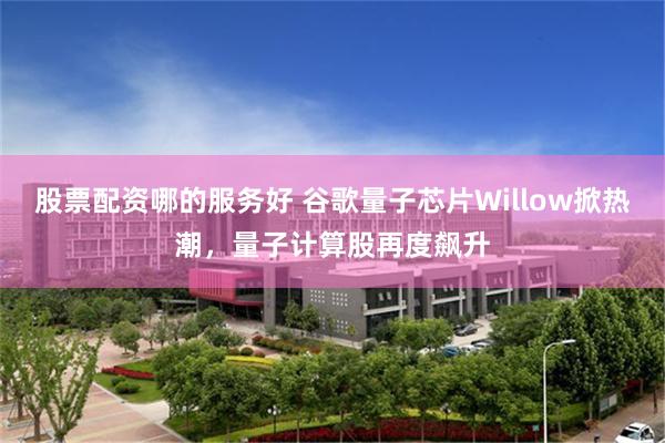 股票配资哪的服务好 谷歌量子芯片Willow掀热潮，量子计算股再度飙升