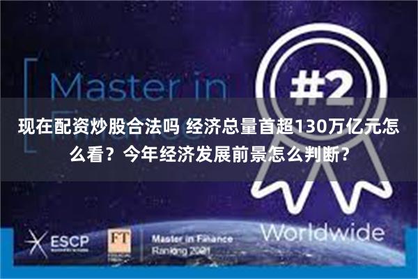 现在配资炒股合法吗 经济总量首超130万亿元怎么看？今年经济发展前景怎么判断？