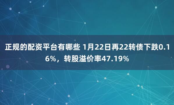 正规的配资平台有哪些 1月22日再22转债下跌0.16%，转股溢价率47.19%