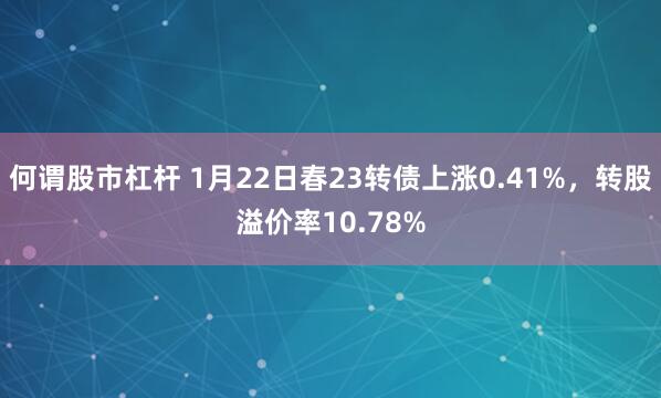 何谓股市杠杆 1月22日春23转债上涨0.41%，转股溢价率10.78%