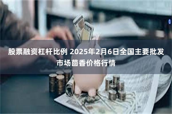 股票融资杠杆比例 2025年2月6日全国主要批发市场茴香价格行情