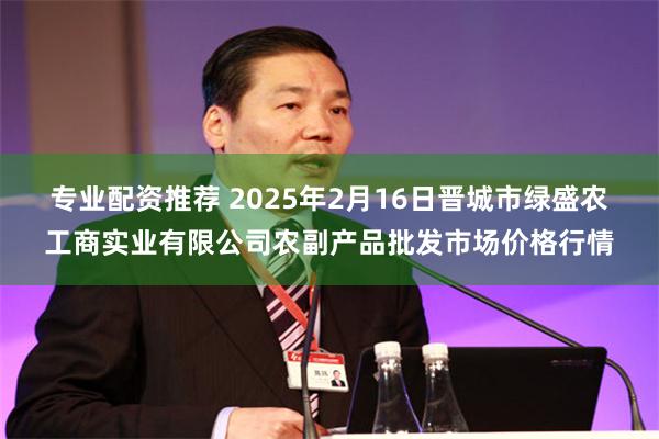 专业配资推荐 2025年2月16日晋城市绿盛农工商实业有限公司农副产品批发市场价格行情