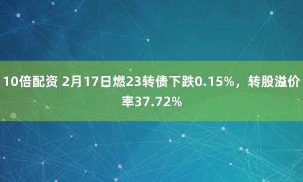 10倍配资 2月17日燃23转债下跌0.15%，转股溢价率37.72%