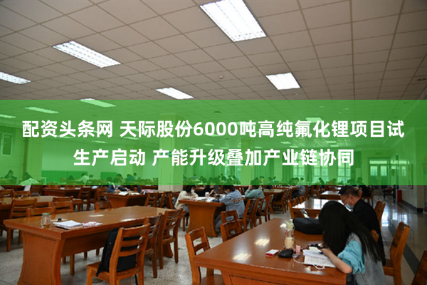 配资头条网 天际股份6000吨高纯氟化锂项目试生产启动 产能升级叠加产业链协同