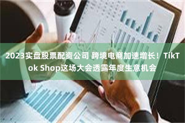 2023实盘股票配资公司 跨境电商加速增长！TikTok Shop这场大会透露年度生意机会