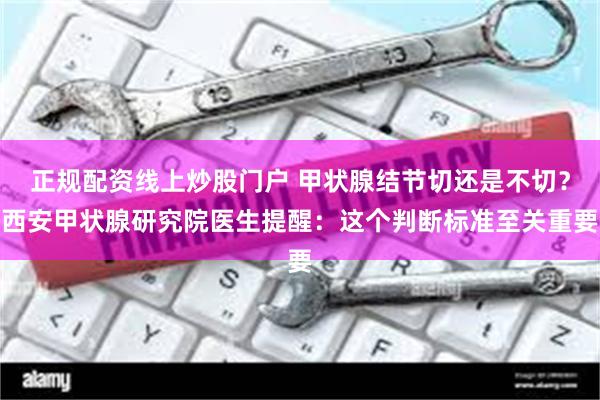 正规配资线上炒股门户 甲状腺结节切还是不切？西安甲状腺研究院医生提醒：这个判断标准至关重要