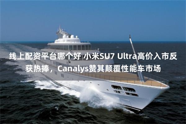 线上配资平台哪个好 小米SU7 Ultra高价入市反获热捧，Canalys赞其颠覆性能车市场