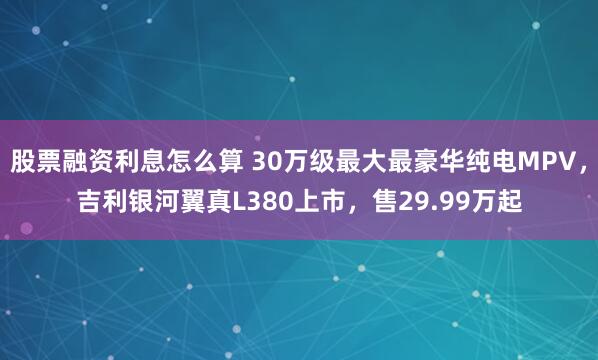 股票融资利息怎么算 30万级最大最豪华纯电MPV，吉利银河翼真L380上市，售29.99万起