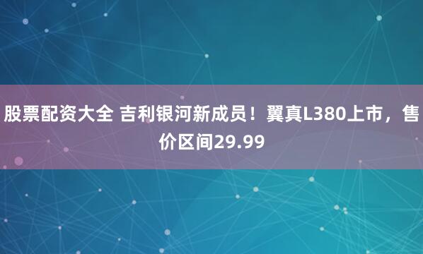 股票配资大全 吉利银河新成员！翼真L380上市，售价区间29.99