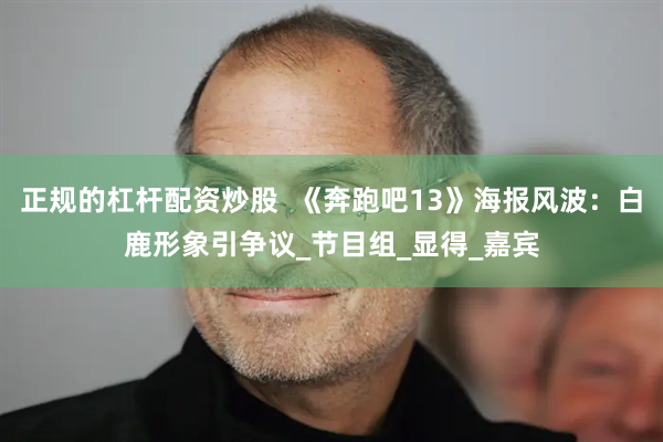 正规的杠杆配资炒股  《奔跑吧13》海报风波：白鹿形象引争议_节目组_显得_嘉宾