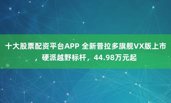 十大股票配资平台APP 全新普拉多旗舰VX版上市，硬派越野标杆，44.98万元起
