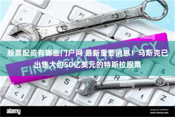 股票配资有哪些门户网 最新重要消息！马斯克已出售大约50亿美元的特斯拉股票
